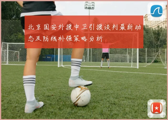 北京国安外援中卫引援谈判最新动态及防线补强策略分析