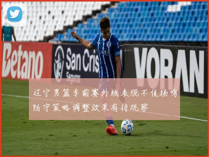 辽宁男篮季前赛外线表现不佳杨鸣防守策略调整效果有待观察