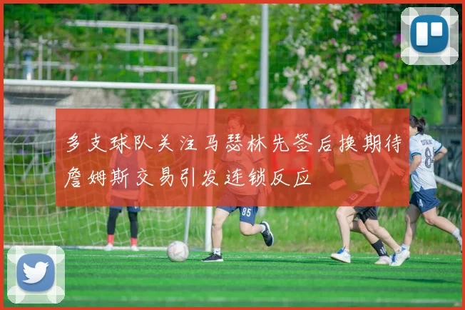 多支球队关注马瑟林先签后换期待詹姆斯交易引发连锁反应