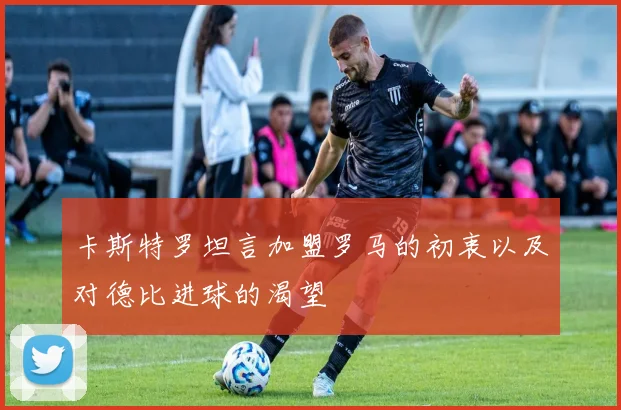 卡斯特罗坦言加盟罗马的初衷以及对德比进球的渴望