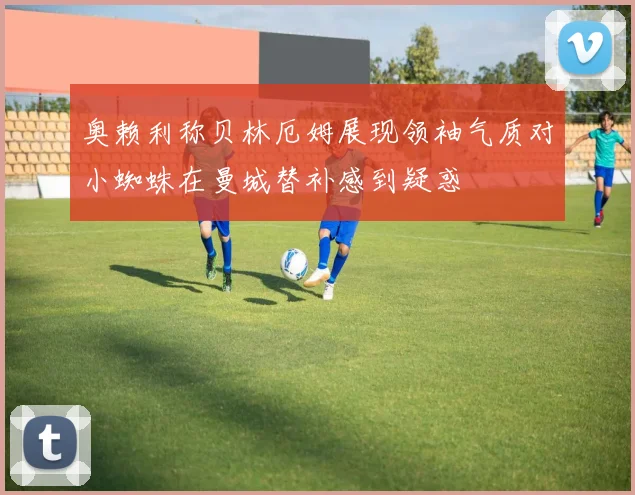 奥赖利称贝林厄姆展现领袖气质对小蜘蛛在曼城替补感到疑惑